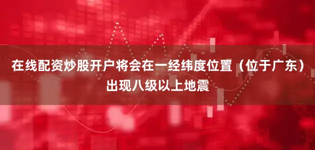 在线配资炒股开户将会在一经纬度位置（位于广东）出现八级以上地震