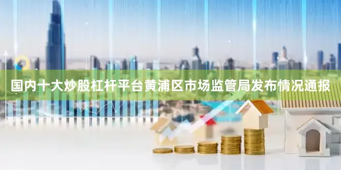 国内十大炒股杠杆平台黄浦区市场监管局发布情况通报